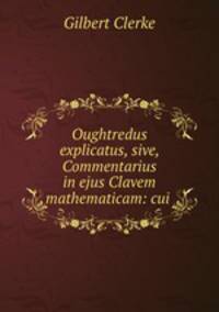 Oughtredus explicatus, sive, Commentarius in ejus Clavem mathematicam: cui .