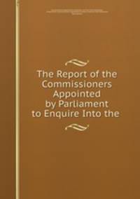 The Report of the Commissioners Appointed by Parliament to Enquire Into the .