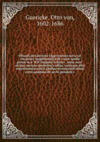 Ottonis de Guericke Experimenta nova (ut vocantur) magdeburgica de vacuo spatio primu?m a? R.P. Gaspare Schotto . nunc vero? ab ipso auctore perfectiu?s edita, variisque aliis experimentis aucta. Quibus accesserunt simul certa qu?dam de ae?ris pondere c