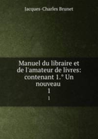 Manuel du libraire et de l`amateur de livres: contenant 1. Un nouveau .. 1