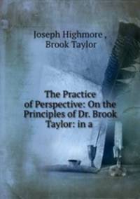 The Practice of Perspective: On the Principles of Dr. Brook Taylor: in a .