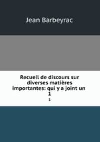 Recueil de discours sur diverses matires importantes: qui y a joint un .. 1