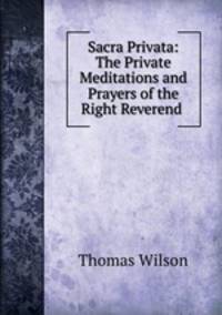 Sacra Privata: The Private Meditations and Prayers of the Right Reverend .