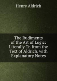 The Rudiments of the Art of Logic: Literally Tr. from the Text of Aldrich, with Explanatory Notes
