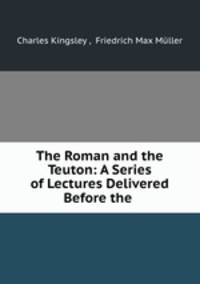 The Roman and the Teuton: A Series of Lectures Delivered Before the .