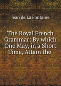 The Royal French Grammar: By which One May, in a Short Time, Attain the .