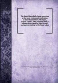 The Saint Marys Falls Canal; exercises at the semi-centennial celebration at Sault Sainte Marie, Michigan, August 2 and 3, 1905, together with a history of the canal by John H. Goff, and papers relating to the Great Lakes