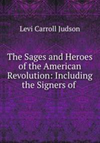 The Sages and Heroes of the American Revolution: Including the Signers of .