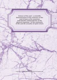 Science of the soul : a scientific demonstration of the existence of the soul of man as his conscious individuality independently of the physical organism : of the continuity of life and the actuality of spirit return