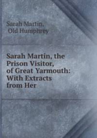 Sarah Martin, the Prison Visitor, of Great Yarmouth: With Extracts from Her .