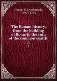 The Roman history, from the building of Rome to the ruin of the commonwealth . 5