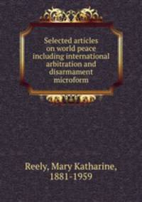 Selected articles on world peace including international arbitration and disarmament microform