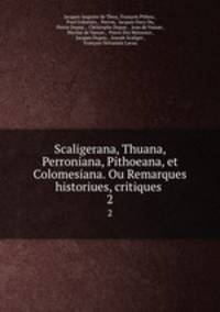 Scaligerana, Thuana, Perroniana, Pithoeana, et Colomesiana. Ou Remarques historiues, critiques .. 2