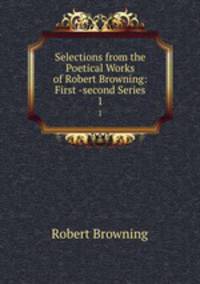 Selections from the Poetical Works of Robert Browning: First -second Series. 1