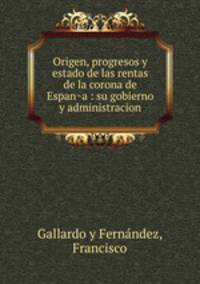 Origen, progresos y estado de las rentas de la corona de Espan?a : su gobierno y administracion