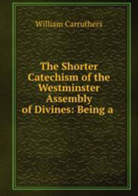 The Shorter Catechism of the Westminster Assembly of Divines: Being a .