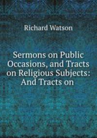 Sermons on Public Occasions, and Tracts on Religious Subjects: And Tracts on .