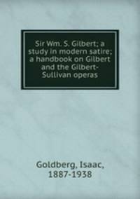 Sir Wm. S. Gilbert; a study in modern satire; a handbook on Gilbert and the Gilbert-Sullivan operas