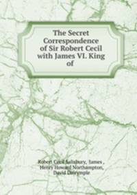 The Secret Correspondence of Sir Robert Cecil with James VI. King of .