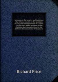 Sermons on the security and happiness of a virtuous course, on the goodness of God, and the resurrection of Lazarus : to which are added, sermons on the Christian doctrine as received by the different denominations of Christians
