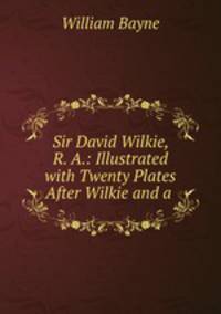 Sir David Wilkie, R. A.: Illustrated with Twenty Plates After Wilkie and a .