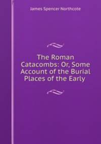 The Roman Catacombs: Or, Some Account of the Burial Places of the Early .