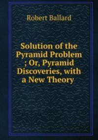 Solution of the Pyramid Problem ; Or, Pyramid Discoveries, with a New Theory .
