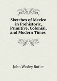 Sketches of Mexico in Prehistoric, Primitive, Colonial, and Modern Times .