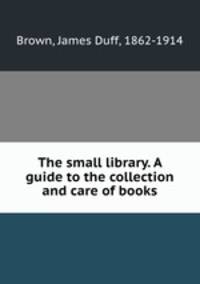 The small library. A guide to the collection and care of books