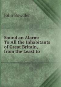 Sound an Alarm: To All the Inhabitants of Great Britain, from the Least to .