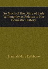 So Much of the Diary of Lady Willoughby as Relates to Her Domestic History .