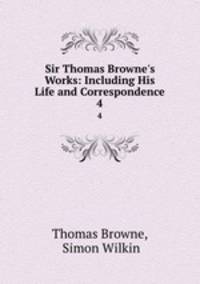 Sir Thomas Browne`s Works: Including His Life and Correspondence. 4
