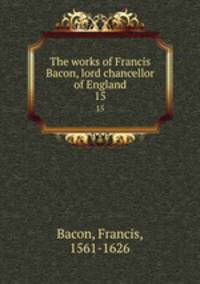 The works of Francis Bacon, lord chancellor of England. 15