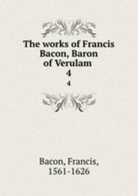 The works of Francis Bacon, Baron of Verulam . 4