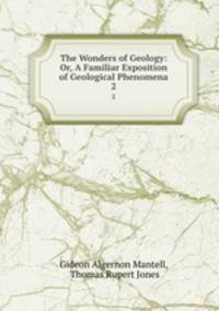 The Wonders of Geology: Or, A Familiar Exposition of Geological Phenomena. 2