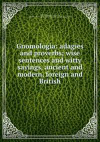 Gnomologia: adagies and proverbs; wise sentences and witty sayings, ancient and modern, foreign and British