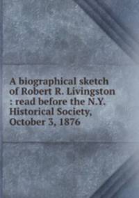 A biographical sketch of Robert R. Livingston : read before the N.Y. Historical Society, October 3, 1876