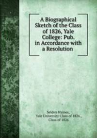 A Biographical Sketch of the Class of 1826, Yale College: Pub. in Accordance with a Resolution .