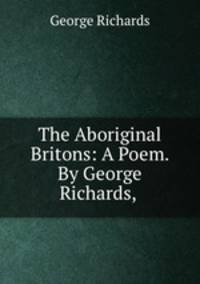The Aboriginal Britons: A Poem. By George Richards, .