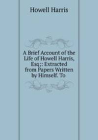 A Brief Account of the Life of Howell Harris, Esq;: Extracted from Papers Written by Himself. To .