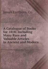 A Catalogue of Books for 1818: Including Many Rare and Valuable Articles in Ancient and Modern .