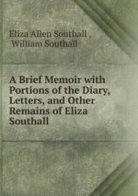 A Brief Memoir with Portions of the Diary, Letters, and Other Remains of Eliza Southall .