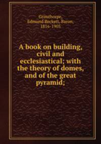 A book on building, civil and ecclesiastical; with the theory of domes, and of the great pyramid;