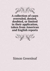 A collection of cases overruled, denied, doubted, or limited in their application, taken from American and English reports