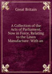 A Collection of the Acts of Parliament, Now in Force, Relating to the Linen Manufacture: With an .