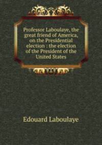 Professor Laboulaye, the great friend of America, on the Presidential election : the election of the President of the United States