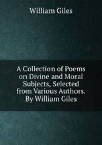 A Collection of Poems on Divine and Moral Subjects, Selected from Various Authors. By William Giles