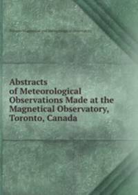 Abstracts of Meteorological Observations Made at the Magnetical Observatory, Toronto, Canada .