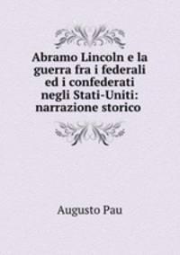 Abramo Lincoln e la guerra fra i federali ed i confederati negli Stati-Uniti: narrazione storico .