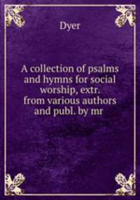 A collection of psalms and hymns for social worship, extr. from various authors and publ. by mr .